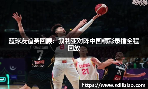 篮球友谊赛回顾：叙利亚对阵中国精彩录播全程回放