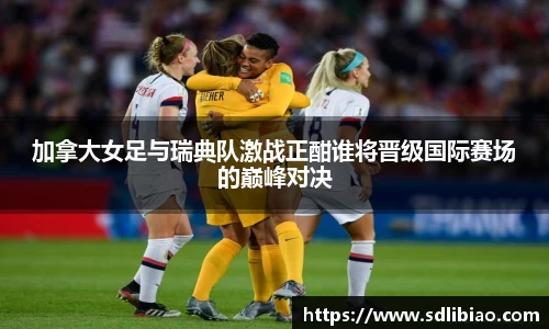 加拿大女足与瑞典队激战正酣谁将晋级国际赛场的巅峰对决