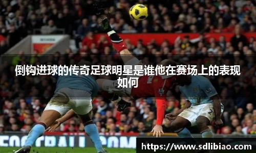 倒钩进球的传奇足球明星是谁他在赛场上的表现如何