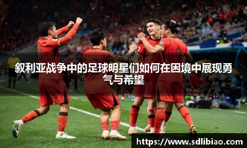 叙利亚战争中的足球明星们如何在困境中展现勇气与希望